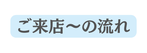 ご来店 の流れ